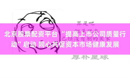 北京股票配資平臺 “提高上市公司質量行動”啟動 同心共促資本市場健康發展