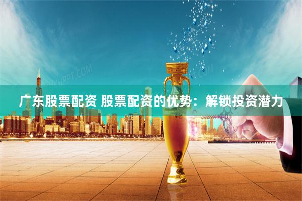 廣東股票配資 股票配資的優勢：解鎖投資潛力
