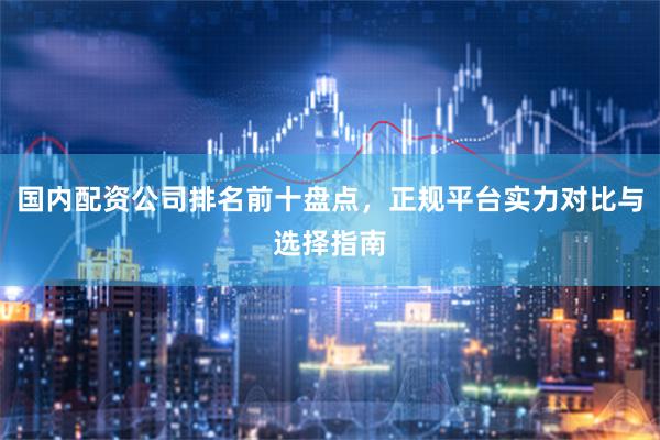 國內配資公司排名前十盤點，正規平臺實力對比與選擇指南